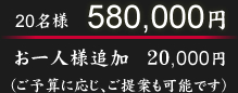 20名様　580,000円。お一人様追加　120,000円。（ご予算に応じ、ご提案も可能です）